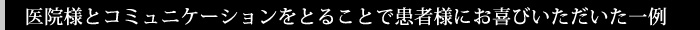 医院様とコミュニケーションをとることで患者様にお喜びいただいた一例