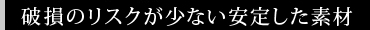破損のリスクが少ない安定した素材